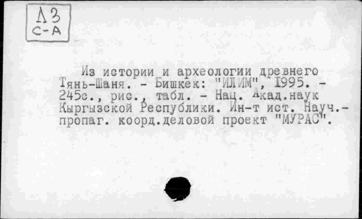 ﻿лг
С-А
Из истории и археологии древнего Тянь-Шаня. - Бишкек: "ИЛИМ", 1995. -245с., рис., табл. - Нац. Акад.наук Кыргызской Республики. Ин-т ист. Нау пропаг. коорд.деловой проект "МУРАСІ1'